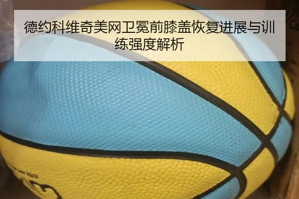 德约科维奇美网卫冕前膝盖恢复进展与训练强度解析